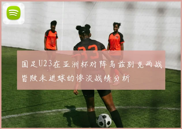 国足U23在亚洲杯对阵乌兹别克两战皆败未进球的惨淡战绩分析
