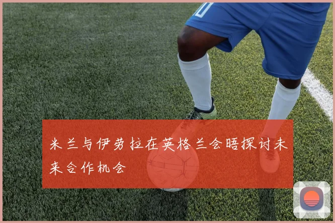 米兰与伊劳拉在英格兰会晤探讨未来合作机会