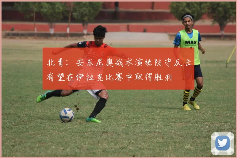 北青：安东尼奥战术演练防守反击有望在伊拉克比赛中取得胜利