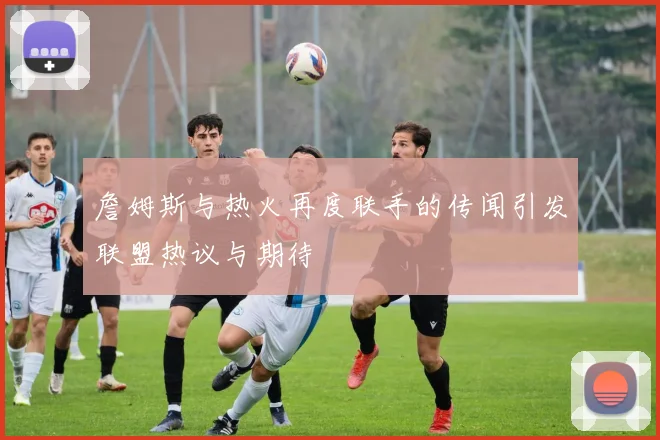 詹姆斯与热火再度联手的传闻引发联盟热议与期待