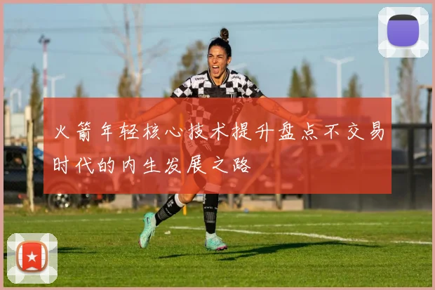 火箭年轻核心技术提升盘点不交易时代的内生发展之路