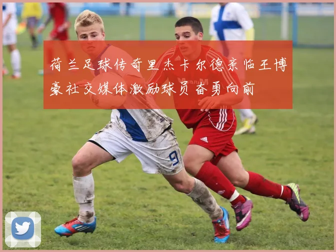 荷兰足球传奇里杰卡尔德亲临王博豪社交媒体激励球员奋勇向前
