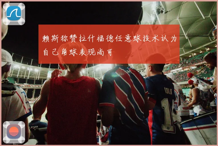 赖斯称赞拉什福德任意球技术认为自己角球表现尚可