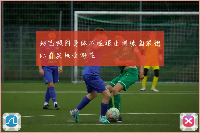 姆巴佩因身体不适退出训练国家德比首发机会渺茫