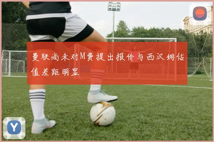 曼联尚未对M费提出报价与西汉姆估值差距明显