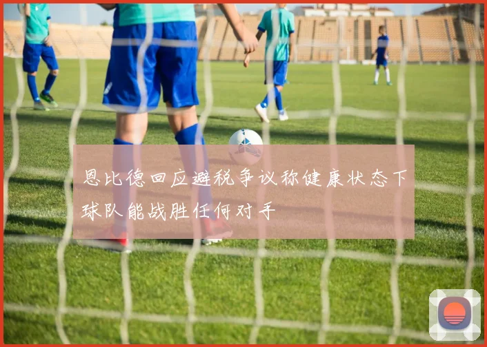 恩比德回应避税争议称健康状态下球队能战胜任何对手