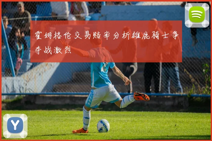 霍姆格伦交易赔率分析雄鹿骑士争夺战激烈