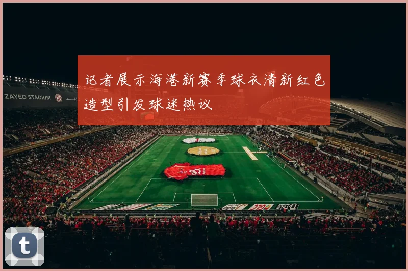 记者展示海港新赛季球衣清新红色造型引发球迷热议