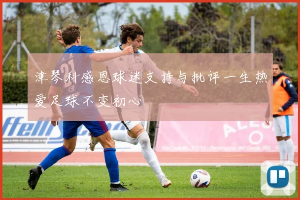 津琴科感恩球迷支持与批评一生热爱足球不变初心