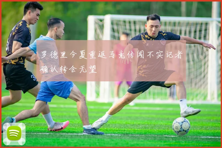 罗德里今夏重返马竞传闻不实记者确认转会无望