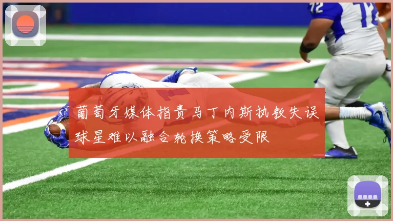 葡萄牙媒体指责马丁内斯执教失误球星难以融合轮换策略受限