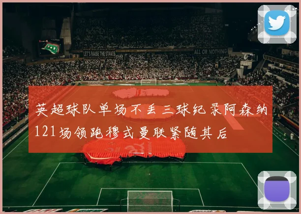 英超球队单场不丢三球纪录阿森纳121场领跑穆式曼联紧随其后