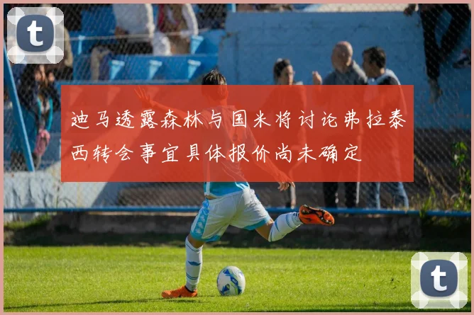 迪马透露森林与国米将讨论弗拉泰西转会事宜具体报价尚未确定